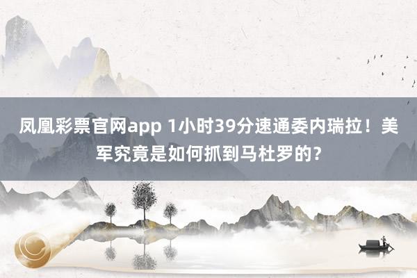 凤凰彩票官网app 1小时39分速通委内瑞拉！美军究竟是如何抓到马杜罗的？