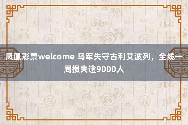 凤凰彩票welcome 乌军失守古利艾波列，全线一周损失逾9000人