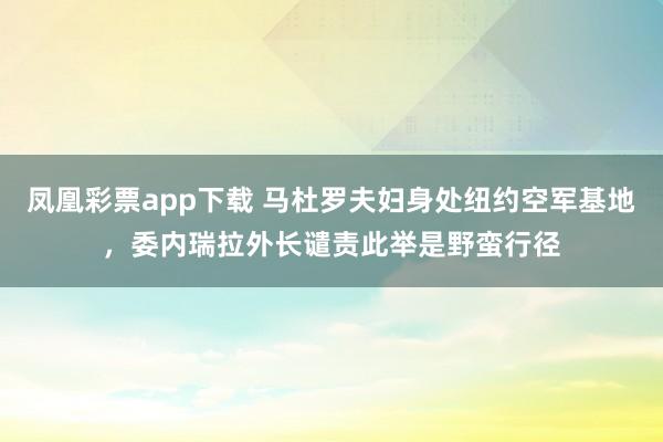 凤凰彩票app下载 马杜罗夫妇身处纽约空军基地，委内瑞拉外长谴责此举是野蛮行径