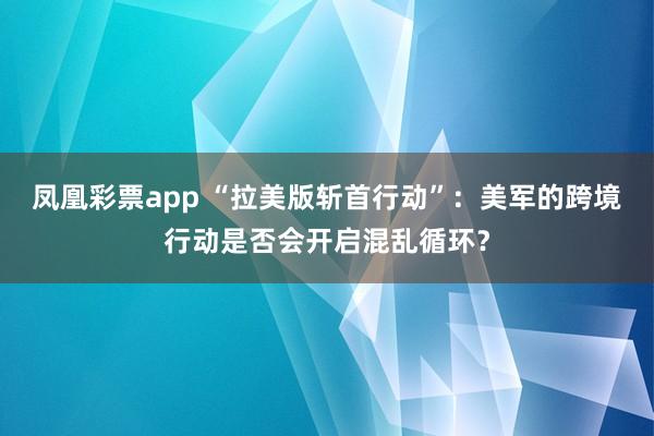 凤凰彩票app “拉美版斩首行动”：美军的跨境行动是否会开启混乱循环？
