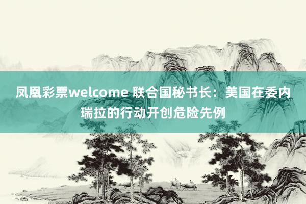 凤凰彩票welcome 联合国秘书长：美国在委内瑞拉的行动开创危险先例