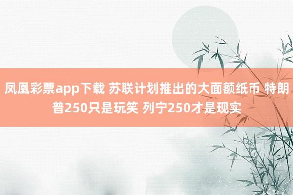 凤凰彩票app下载 苏联计划推出的大面额纸币 特朗普250只是玩笑 列宁250才是现实
