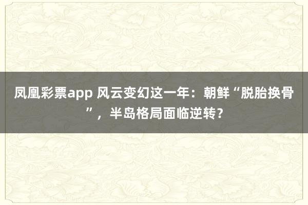 凤凰彩票app 风云变幻这一年：朝鲜“脱胎换骨”，半岛格局面临逆转？