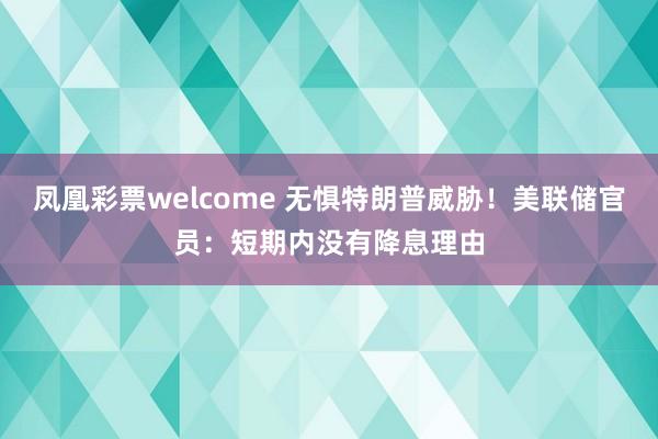 凤凰彩票welcome 无惧特朗普威胁！美联储官员：短期内没有降息理由