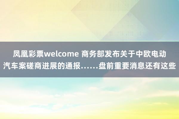 凤凰彩票welcome 商务部发布关于中欧电动汽车案磋商进展的通报……盘前重要消息还有这些