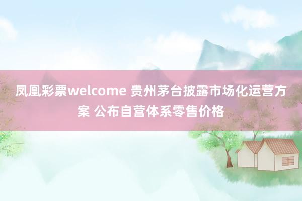 凤凰彩票welcome 贵州茅台披露市场化运营方案 公布自营体系零售价格