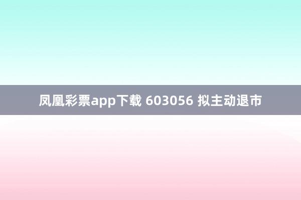 凤凰彩票app下载 603056 拟主动退市