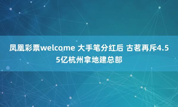 凤凰彩票welcome 大手笔分红后 古茗再斥4.55亿杭州拿地建总部