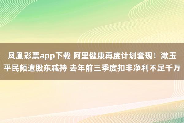 凤凰彩票app下载 阿里健康再度计划套现！漱玉平民频遭股东减持 去年前三季度扣非净利不足千万