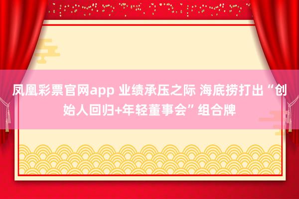 凤凰彩票官网app 业绩承压之际 海底捞打出“创始人回归+年轻董事会”组合牌