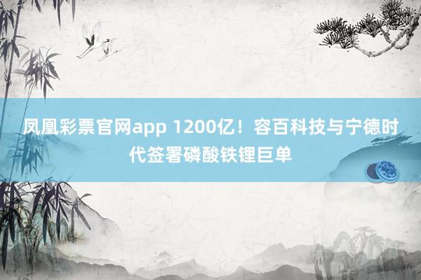 凤凰彩票官网app 1200亿！容百科技与宁德时代签署磷酸铁锂巨单