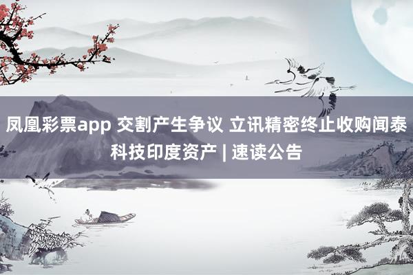 凤凰彩票app 交割产生争议 立讯精密终止收购闻泰科技印度资产 | 速读公告