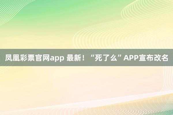 凤凰彩票官网app 最新！“死了么”APP宣布改名