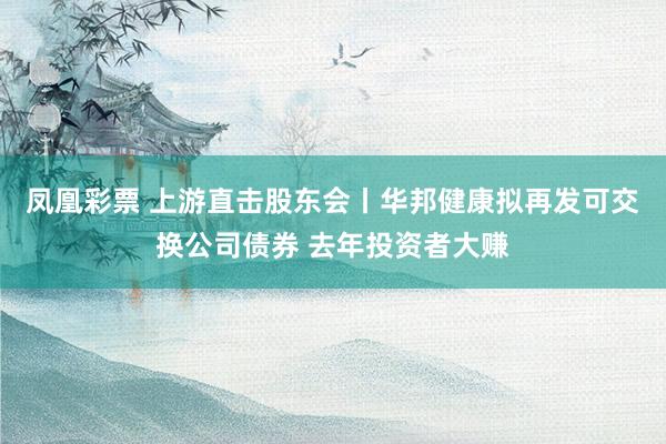 凤凰彩票 上游直击股东会丨华邦健康拟再发可交换公司债券 去年投资者大赚