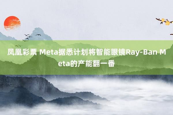 凤凰彩票 Meta据悉计划将智能眼镜Ray-Ban Meta的产能翻一番