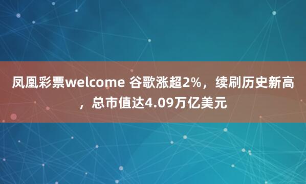 凤凰彩票welcome 谷歌涨超2%，续刷历史新高，总市值达4.09万亿美元