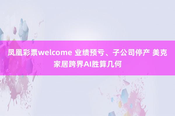 凤凰彩票welcome 业绩预亏、子公司停产 美克家居跨界AI胜算几何