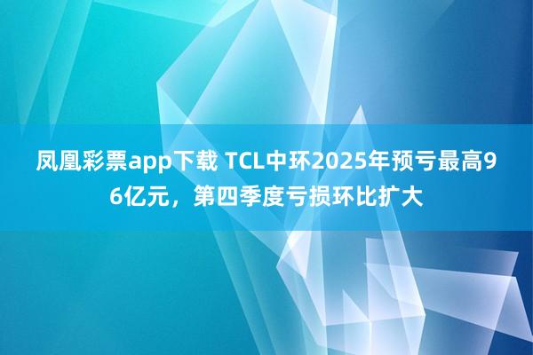 凤凰彩票app下载 TCL中环2025年预亏最高96亿元，第四季度亏损环比扩大