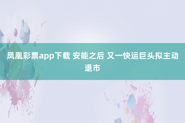 凤凰彩票app下载 安能之后 又一快运巨头拟主动退市