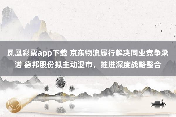 凤凰彩票app下载 京东物流履行解决同业竞争承诺 德邦股份拟主动退市，推进深度战略整合