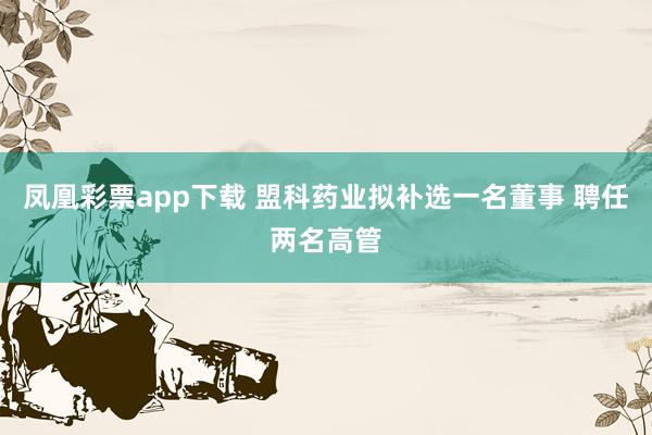 凤凰彩票app下载 盟科药业拟补选一名董事 聘任两名高管