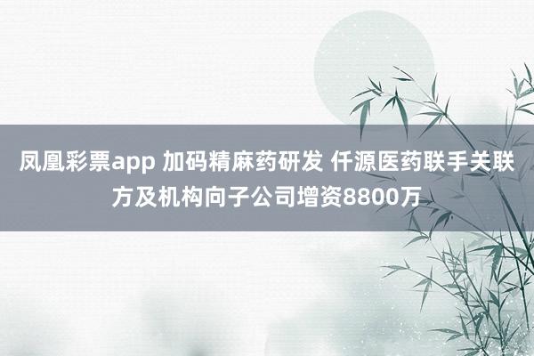 凤凰彩票app 加码精麻药研发 仟源医药联手关联方及机构向子公司增资8800万