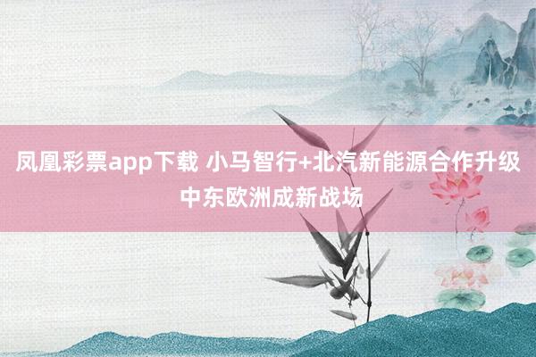 凤凰彩票app下载 小马智行+北汽新能源合作升级 中东欧洲成新战场