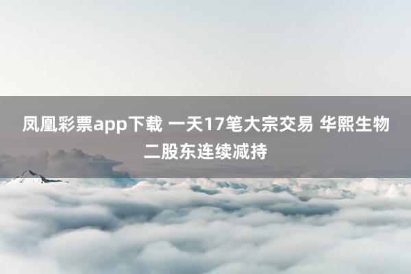 凤凰彩票app下载 一天17笔大宗交易 华熙生物二股东连续减持