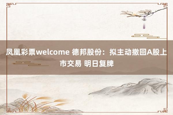 凤凰彩票welcome 德邦股份：拟主动撤回A股上市交易 明日复牌