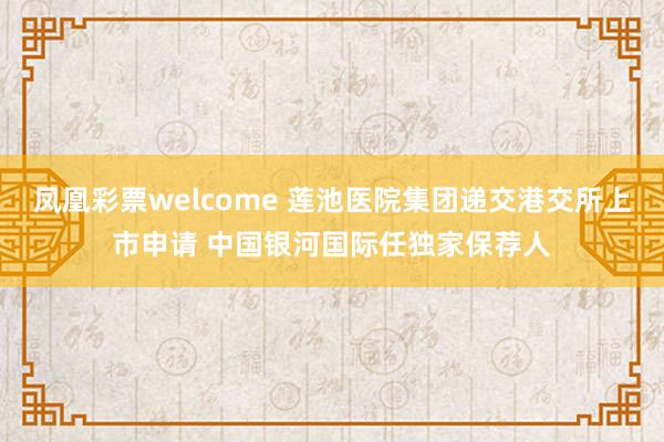 凤凰彩票welcome 莲池医院集团递交港交所上市申请 中国银河国际任独家保荐人