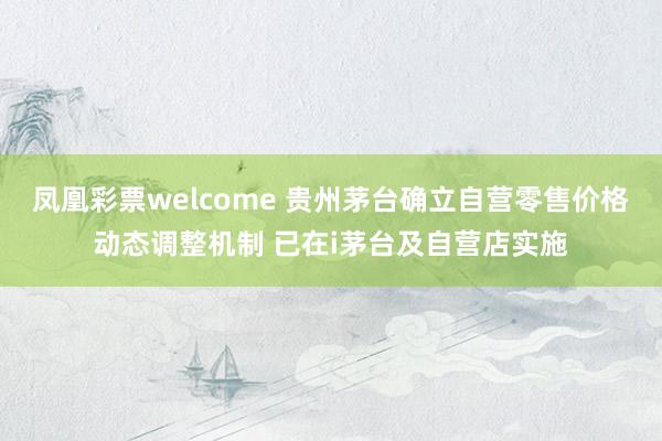 凤凰彩票welcome 贵州茅台确立自营零售价格动态调整机制 已在i茅台及自营店实施