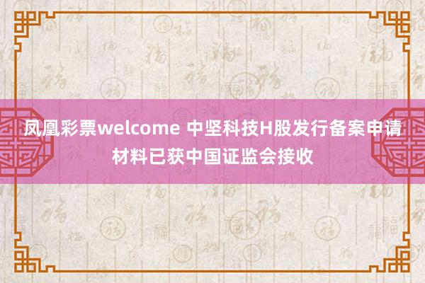 凤凰彩票welcome 中坚科技H股发行备案申请材料已获中国证监会接收