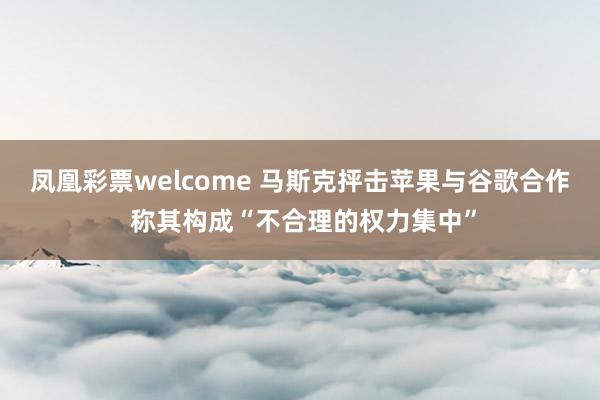 凤凰彩票welcome 马斯克抨击苹果与谷歌合作 称其构成“不合理的权力集中”