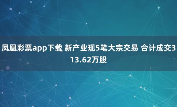 凤凰彩票app下载 新产业现5笔大宗交易 合计成交313.62万股