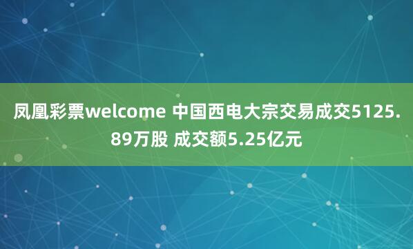 凤凰彩票welcome 中国西电大宗交易成交5125.89万股 成交额5.25亿元