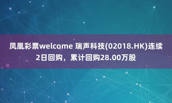 凤凰彩票welcome 瑞声科技(02018.HK)连续2日回购，累计回购28.00万股