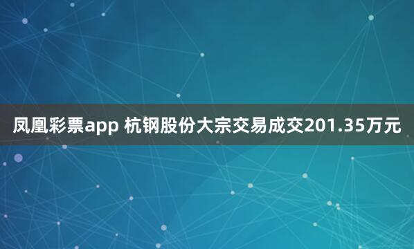 凤凰彩票app 杭钢股份大宗交易成交201.35万元