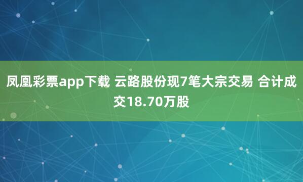 凤凰彩票app下载 云路股份现7笔大宗交易 合计成交18.70万股