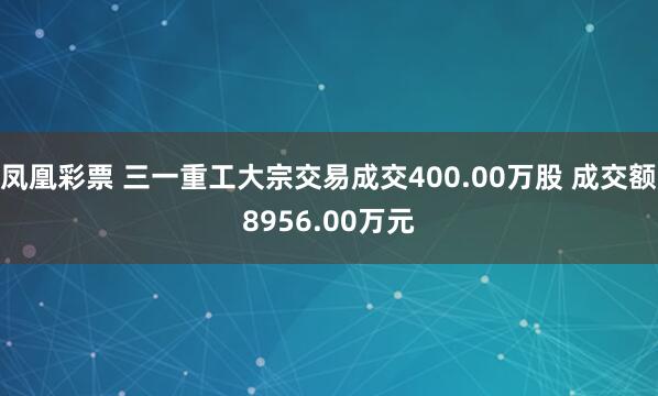 凤凰彩票 三一重工大宗交易成交400.00万股 成交额8956.00万元