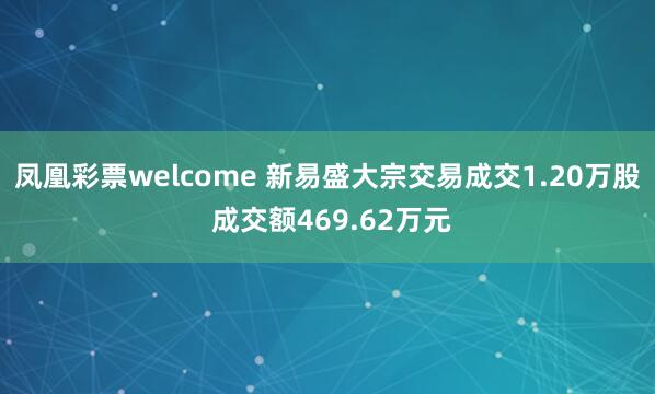 凤凰彩票welcome 新易盛大宗交易成交1.20万股 成交额469.62万元