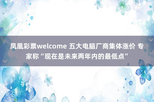 凤凰彩票welcome 五大电脑厂商集体涨价 专家称“现在是未来两年内的最低点”