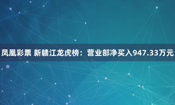 凤凰彩票 新赣江龙虎榜：营业部净买入947.33万元