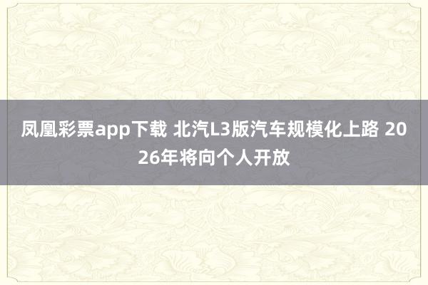 凤凰彩票app下载 北汽L3版汽车规模化上路 2026年将向个人开放