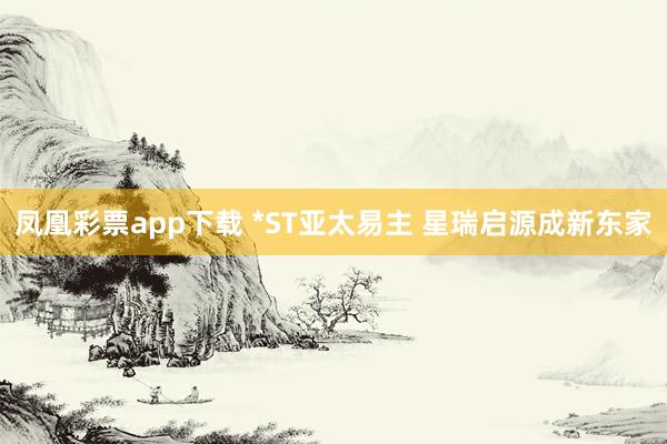 凤凰彩票app下载 *ST亚太易主 星瑞启源成新东家