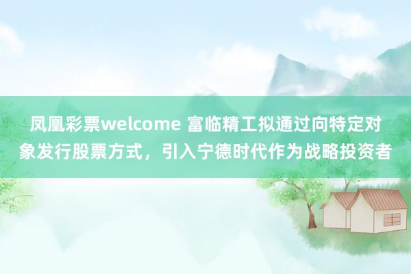 凤凰彩票welcome 富临精工拟通过向特定对象发行股票方式，引入宁德时代作为战略投资者