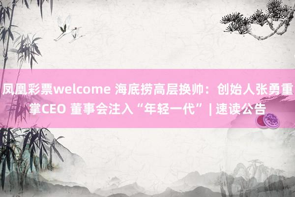 凤凰彩票welcome 海底捞高层换帅：创始人张勇重掌CEO 董事会注入“年轻一代” | 速读公告