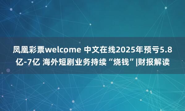 凤凰彩票welcome 中文在线2025年预亏5.8亿-7亿 海外短剧业务持续“烧钱”|财报解读