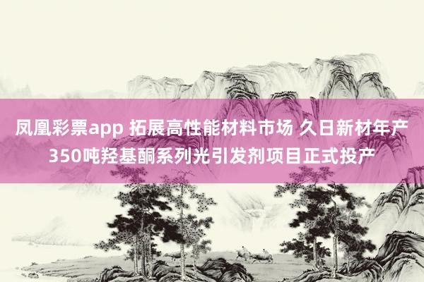 凤凰彩票app 拓展高性能材料市场 久日新材年产350吨羟基酮系列光引发剂项目正式投产
