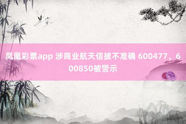 凤凰彩票app 涉商业航天信披不准确 600477、600850被警示