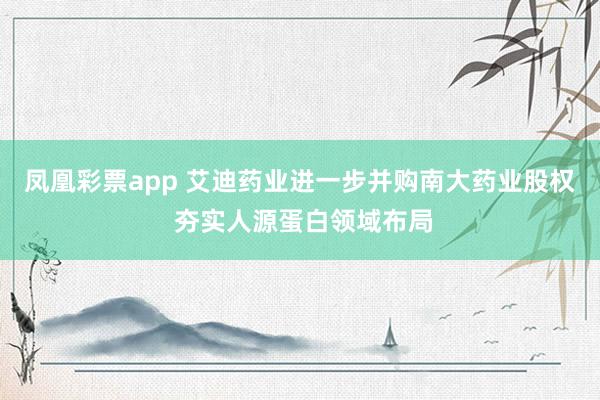 凤凰彩票app 艾迪药业进一步并购南大药业股权 夯实人源蛋白领域布局